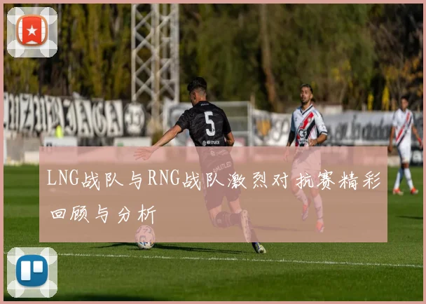 LNG战队与RNG战队激烈对抗赛精彩回顾与分析
