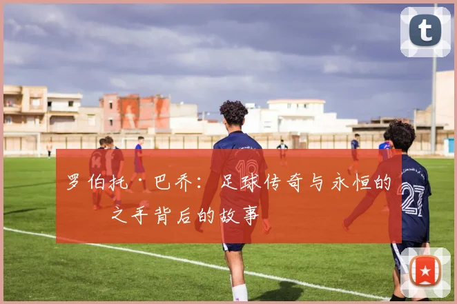 罗伯托·巴乔：足球传奇与永恒的神之手背后的故事