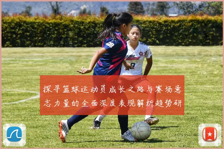 探寻篮球运动员成长之路与赛场意志力量的全面深度表现解析趋势研
