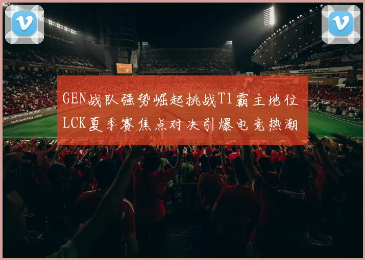 GEN战队强势崛起挑战T1霸主地位 LCK夏季赛焦点对决引爆电竞热潮