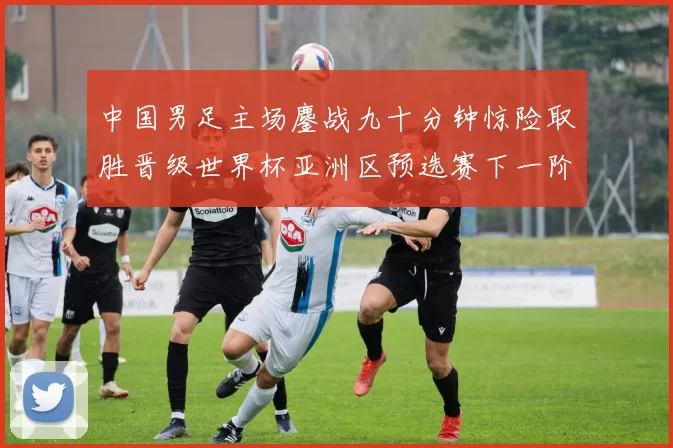 中国男足主场鏖战九十分钟惊险取胜晋级世界杯亚洲区预选赛下一阶段
