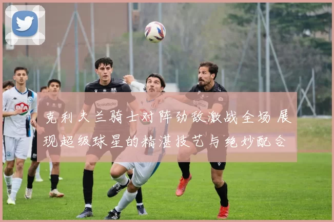 克利夫兰骑士对阵劲敌激战全场 展现超级球星的精湛技艺与绝妙配合