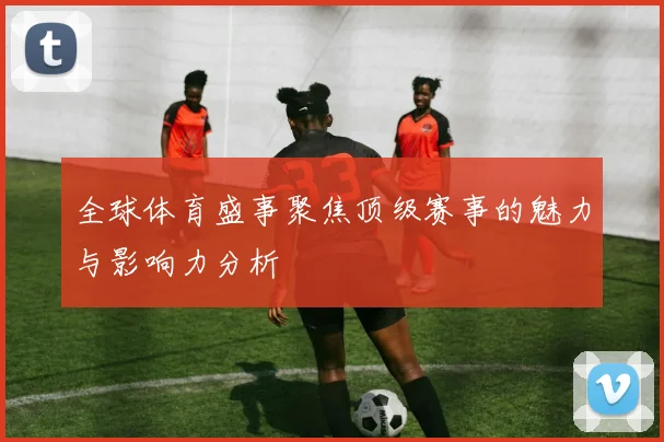 全球体育盛事聚焦顶级赛事的魅力与影响力分析