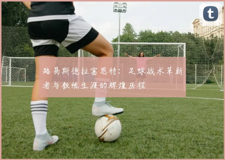 路易斯德拉富恩特：足球战术革新者与教练生涯的辉煌历程