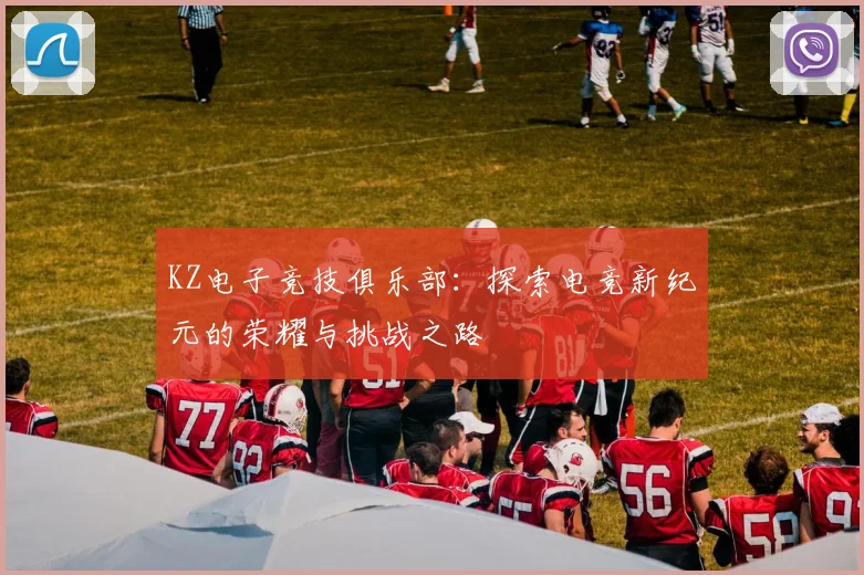 KZ电子竞技俱乐部：探索电竞新纪元的荣耀与挑战之路