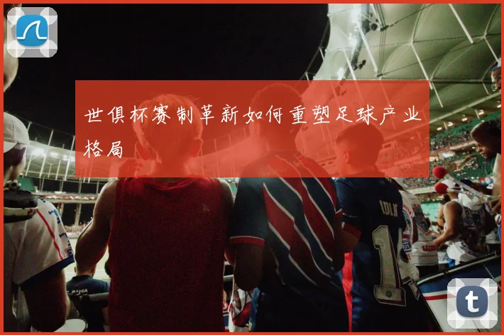 世俱杯赛制革新如何重塑足球产业格局