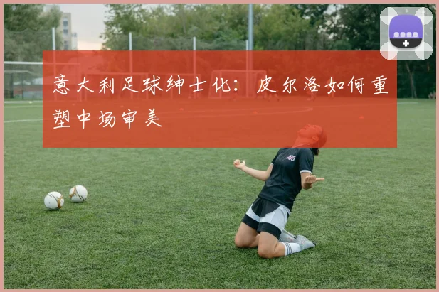 意大利足球绅士化：皮尔洛如何重塑中场审美
