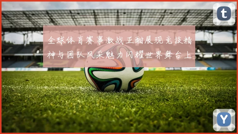 全球体育赛事激战正酣展现竞技精神与团队风采魅力闪耀世界舞台上