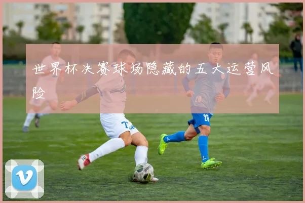 世界杯决赛球场隐藏的五大运营风险